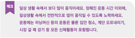 일상 생활 속에서 보다 많이 움직이세요. 정해진 운동 시간 이외에, 일상생활 속에서 전반적으로 많이 움직일 수 있도록 노력하세요. 운동에는 러닝머신 등의 운동은 물론 집안 청소, 계단 오르내리기, 시장 갈때 걷기 등 모든 신체활동이 포함됩니다.